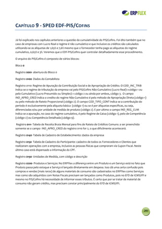 CAPÍTULO 9 - SPED EDF-PIS/COFINS

Já foi explicado nos capítulos anteriores a questão da cumulatividade do PIS/Cofins. Foi dito também que no
caso de empresas com Lucro Real o regime é não cumulativo e que inclusive os créditos são calculados
utilizando-se as alíquotas de 1,65% e 7,6% mesmo que o fornecedor tenha pago as alíquotas do regime
cumulativo, 0,65% e 3%. Veremos que o EDF-PIS/Cofins quer controlar detalhadamente esse procedimento.

O arquivo do PIS/Cofins é composto de vários blocos:

Bloco 0

Registro 0001- abertura do Bloco 0

Registro 0100- Dados do Contabilista

Registro 0110: Regime de Apuração da Contribuição Social e de Apropriação de Crédito. O COD_INC_TRIB
indica se o regime de tributação da empresa vai pelo PIS/Cofins Não-Cumulativo (Lucro Real)->código 1 ou
pelo Cumulativo (Lucro Presumido ou Simples)-> código 2 ou ainda por ambos, código 3. O campo
IND_APRO_CRED indica o credito do regime Não-Cumulativo é pelo método de Apropriação Direta (código 1)
ou pelo método de Rateio Proporcional (código 2). O campo COD_TIPO_CONT indica se a contribuição do
período é exclusivamente pela alíquota básica (código 1) ou se é por alíquotas específicas, ou seja,
diferenciadas e/ou por unidade de medida de produto (código 2). E por ultimo o campo IND_REG_CUM
indica se a apuração, no caso do regime cumulativo, é pelo Regime de Caixa (código 1), pelo de Competência
(código 2) ou Competência Detalhada (código 9).

 Registro 0111- Tabela de Receita Bruta Mensal para fins de Rateio de Créditos Comuns: a ser preenchido
somente se o campo IND_APRO_CRED do registro 0110 for 2, o que dificilmente acontecerá.

Registro 0140- Tabela de Cadastro de Estabelecimento: dados da empresa

Registro 0150- Tabela de Cadastro do Participante: cadastro de todos os Fornecedores e Clientes que
realizaram operações com a empresa, inclusive as pessoas físicas que compraram via Cupon Fiscal. Neste
último caso está dispensado a informação do CPF.

Registro 0190- Unidades de Medida, com código e descrição

Registro 0200- Produtos e Serviços: No ERPFlex a diferença entre um Produto e um Serviço está no fato que
Produto passa pelo estoque e Serviço é lançado diretamente em despesa. Isso dá uma certa confusão pois
compras e vendas (mais raros) de alguns materiais de consumo são cadastrados no ERPFlex como Serviços
mas como são adquiridos com Notas Fiscais precisam ser lançados como Produtos, pois no EFD de ICMS/IPI e
mesmo no PIS/Cofins há necessidade de informar esses tributos. É certo que por se tratar de material de
consumo não geram crédito, mas precisam constar principalmente do EFD de ICMS/IPI.




                                                                                                          203
 