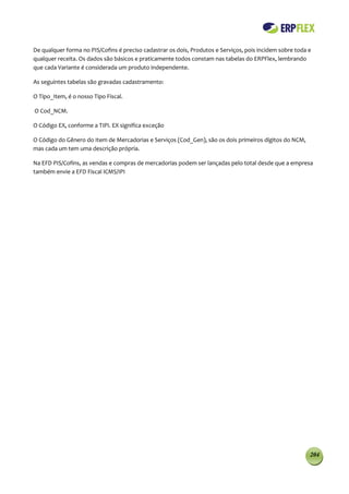 De qualquer forma no PIS/Cofins é preciso cadastrar os dois, Produtos e Serviços, pois incidem sobre toda e
qualquer receita. Os dados são básicos e praticamente todos constam nas tabelas do ERPFlex, lembrando
que cada Variante é considerada um produto independente.

As seguintes tabelas são gravadas cadastramento:

O Tipo_Item, é o nosso Tipo Fiscal.

O Cod_NCM.

O Código EX, conforme a TIPI. EX significa exceção

O Código do Gênero do Item de Mercadorias e Serviços (Cod_Gen), são os dois primeiros dígitos do NCM,
mas cada um tem uma descrição própria.

Na EFD PIS/Cofins, as vendas e compras de mercadorias podem ser lançadas pelo total desde que a empresa
também envie a EFD Fiscal ICMS/IPI




                                                                                                          204
 