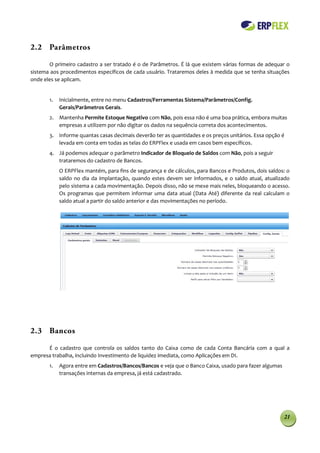 2.2 Parâmetros

       O primeiro cadastro a ser tratado é o de Parâmetros. É lá que existem várias formas de adequar o
sistema aos procedimentos específicos de cada usuário. Trataremos deles à medida que se tenha situações
onde eles se aplicam.


       1.   Inicialmente, entre no menu Cadastros/Ferramentas Sistema/Parâmetros/Config.
            Gerais/Parâmetros Gerais.
       2. Mantenha Permite Estoque Negativo com Não, pois essa não é uma boa prática, embora muitas
          empresas a utilizem por não digitar os dados na sequência correta dos acontecimentos.
       3. Informe quantas casas decimais deverão ter as quantidades e os preços unitários. Essa opção é
          levada em conta em todas as telas do ERPFlex e usada em casos bem específicos.
       4. Já podemos adequar o parâmetro Indicador de Bloqueio de Saldos com Não, pois a seguir
          trataremos do cadastro de Bancos.
            O ERPFlex mantém, para fins de segurança e de cálculos, para Bancos e Produtos, dois saldos: o
            saldo no dia da implantação, quando estes devem ser informados, e o saldo atual, atualizado
            pelo sistema a cada movimentação. Depois disso, não se mexe mais neles, bloqueando o acesso.
            Os programas que permitem informar uma data atual (Data Até) diferente da real calculam o
            saldo atual a partir do saldo anterior e das movimentações no período.




2.3 Bancos

      É o cadastro que controla os saldos tanto do Caixa como de cada Conta Bancária com a qual a
empresa trabalha, incluindo Investimento de liquidez imediata, como Aplicações em DI.
       1.   Agora entre em Cadastros/Bancos/Bancos e veja que o Banco Caixa, usado para fazer algumas
            transações internas da empresa, já está cadastrado.




                                                                                                        21
 