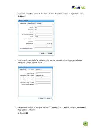 2. Cadastre o Banco Itaú com os dados abaixo. O saldo desse Banco no dia da implantação era de $
   10.000,00.




3. Para possibilitar a emissão de Boletos (registrados ou não registrados), entre na aba Dados
   Boleto. Em Código cedente, digite 123.




4. Para enviar os Boletos ao Banco via arquivo CNAB, entre na aba Carteiras, clique no botão Incluir
   Nova Carteira e informe:
    a. Código: 001




                                                                                                  22
 
