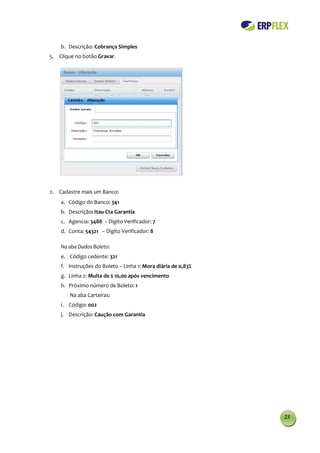 b. Descrição: Cobrança Simples
5. Clique no botão Gravar.




2. Cadastre mais um Banco:
    a. Código do Banco: 341
    b. Descrição: Itau Cta Garantia
    c. Agencia: 3488 − Digito Verificador: 7
    d. Conta: 54321 − Digito Verificador: 8

    Na aba Dados Boleto:
    e. Código cedente: 321
    f. Instruções do Boleto – Linha 1: Mora diária de 0,83%
    g. Linha 2: Multa de $ 10,00 após vencimento
    h. Próximo número de Boleto: 1
        Na aba Carteiras:
    i. Código: 002
    j. Descrição: Caução com Garantia




                                                              23
 