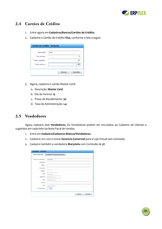 2.4 Cartões de Crédito

       1.   Entre agora em Cadastros/Bancos/Cartões de Crédito.
       2. Cadastre o Cartão de Crédito Visa, conforme a tela a seguir.




       3. Agora, cadastre o cartão Master Card:
            a. Descrição: Master Card
            b. Dia do Vencto: 15
            c. Prazo de Recebimento: 30
            d. Taxa de Administração: 1,4



2.5 Vendedores

       Agora cadastre dois Vendedores. Os Vendedores podem ser vinculados ao Cadastro de Clientes e
sugeridos em cada item da Nota Fiscal de Vendas.
       1.   Entre em Cadastro/Cadastros Básicos/Vendedores.
       2. Cadastre um com o nome Gerencia Comercial para a Loja Virtual sem comissão.
       3. Cadastre também a vendedora Marystela com Comissão de 5%




                                                                                                24
 