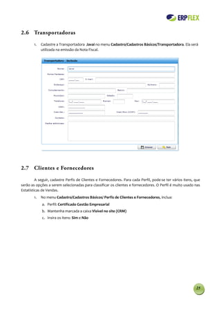 2.6 Transportadoras

        1.   Cadastre a Transportadora Javai no menu Cadastro/Cadastros Básicos/Transportadora. Ela será
             utilizada na emissão da Nota Fiscal.




2.7 Clientes e Fornecedores

         A seguir, cadastre Perfis de Clientes e Fornecedores. Para cada Perfil, pode-se ter vários itens, que
serão as opções a serem selecionadas para classificar os clientes e fornecedores. O Perfil é muito usado nas
Estatísticas de Vendas.
        1.   No menu Cadastro/Cadastros Básicos/ Perfis de Clientes e Fornecedores, inclua:
             a. Perfil: Certificado Gestão Empresarial
             b. Mantenha marcada a caixa Visível no site (CRM)
             c. Insira os itens: Sim e Não




                                                                                                           25
 
