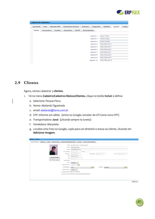 2.9 Clientes

    Agora, vamos cadastrar 3 clientes.
    1.   Vá no menu Cadastro/Cadastros Básicos/Clientes, clique no botão Incluir e defina:
         a. Selecione: Pessoa Física
         b. Nome: Abelardo Figueiredo
         c. email: abelardo@terra.com.br
         d. CPF: informe um válido (entre no Google, Gerador de CP/ Gerar novo CPF)
         e. Transportadora: Javai (clicando sempre na luneta)
         f. Vendedora: Marystela
         g. Localize uma Foto no Google, copie para um diretório e anexe ao cliente, clicando em
            Adicionar Imagem.




                                                                                                   27
 