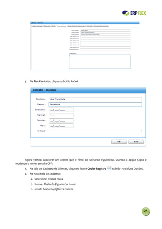 5. Na Aba Contatos, clique no botão Incluir.




      Agora vamos cadastrar um cliente que é filho do Abelardo Figueiredo, usando a opção Cópia e
mudando o nome, email e CPF:
       1.   Na tela de Cadastro de Clientes, clique no ícone Copiar Registro   exibido na coluna Opções.
       2. Na nova tela de cadastro:
            a. Selecione: Pessoa Física
            b. Nome: Abelardo Figueiredo Junior
            c. email: Abelardojr@terra.com.br




                                                                                                           29
 