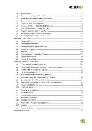 3.8        Agendamento ............................................................................................................................73
   3.9        Orçamentos para a venda de um Curso ................................................................................... 74
   3.10       Impressão do Orçamento - relação das chaves ....................................................................... 78
   3.11       CRM............................................................................................................................................ 80
   3.12       Compra de Serviços de Instrutor ............................................................................................. 84
   3.13       Venda de Serviços do Curso Gestão Empresarial .................................................................... 87
   3.14       Gerando o Boleto para Cobrança do Curso ............................................................................. 90
   3.15       Requisições de mais 2 Livros Bate-Papo ................................................................................... 91
   3.16       Recebimentos do Curso Gestão Empresarial .......................................................................... 93
   3.17       Resultado da Ordem de Serviço do Curso ............................................................................... 94
Capítulo 4 – Loja Virtual ............................................................................................................................ 95
   4.1        Configuração ............................................................................................................................. 95
   4.2        Gateways de Pagamento .................................................................................................... 97
   4.3         Monitoramento do volume de acesso ................................................................................ 97
   4.4        Exibição de Produtos ................................................................................................................ 98
   4.5        Atributos .................................................................................................................................... 98
   4.6        Exemplo de uma Venda na Loja Virtual.................................................................................... 99
   4.7        Despacho de Produtos.............................................................................................................100
   4.8        Emissão da Nota Fiscal............................................................................................................. 101
Capítulo 5 – Produção do Chaveiro ......................................................................................................... 102
   5.1        Custeio de uma Ordem de Produção ................................................................................. 102
   5.2        Cadastro de Produtos e Serviços para a Produção do Chaveiro ........................................... 103
   5.3        Investimentos da Compra da Máquina ...................................................................................108
   5.4        Estruturas do Chaveiro ............................................................................................................ 110
   5.5        PCP – Planejamento e Controle da Produção.................................................................... 111
   5.6        Pedido de Compra dos Componentes do Chaveiro ............................................................... 114
   5.7        Compras de Matérias-Primas do Chaveiro ...............................................................................115
   5.8        Movimentação da Ordem de Produção do Corpo e Chaveiro ................................................ 117
   5.9        Faturamento do Chaveiro ......................................................................................................... 121
   5.10       Certificado Digital .............................................................................................................. 124
   5.11       Depreciação da Máquina ......................................................................................................... 126
   5.12       Aporte de Capital ..................................................................................................................... 129
   5.13       Inventário ................................................................................................................................. 129
   5.14       Reconciliação Bancária ............................................................................................................ 130
   5.15       Operações Financeiras ...................................................................................................... 131
   5.16       Pagamentos e Recebimentos do Chaveiro ............................................................................. 132
   5.17       Impostos ............................................................................................................................ 133
   5.18       Pagamento dos Impostos........................................................................................................ 134
Capítulo 6 - Consultas............................................................................................................................... 143




                                                                                                                                                            3
 