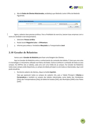3. Aba de Dados de Clientes Relacionados, estabeleça que Abelardo Junior é filho de Abelardo
          Figueiredo.




      Agora, cadastre duas pessoas jurídicas. Para a finalidade do exercício, bastam duas empresas com o
nome do vendedor e da transportadora.
       1.   Selecione: Pessoa Jurídica
       2. Razão Social: Magazine Luiza e SPAventura
       3. Informe para ambas a Vendedora Marystela e a Transportadora Javai



2.10 Gerador de Relatórios

       Vamos usar o Gerador de Relatório para fazer uma listagem dos Clientes.
        Aqui no Gerador de Relatórios entra o conhecimento do conteúdo das tabelas. É claro que uma coisa
é a tecnologia e o mecanismo utilizado num Banco de Dados. Outra é conhecer o conteúdo de todos os seus
campos. No ERPFlex são 77 tabelas, cada uma com uma média de 30 campos. No Gerador de Relatórios
todos esses campos estão disponíveis, os campos da tabela principal e os de todas as relacionadas. Aqui você
pode estudá-las.
       1.   Na tela do cadastro de clientes, clique no botão imprimir.
            Veja que aparecem todos os campos do cadastro SA1, pois a Tabela Principal é Clientes e
            Fornecedores e também os campos das tabelas relacionadas, como dados dos Vendedores
            (SA3), das Transportadoras (SA4), da tabela de Estados (SAE), dos Municípios (SAM) e dos Países
            (SAP).




                                                                                                         30
 