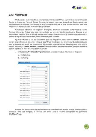 2.12 Naturezas
        A Natureza é o nível mais alto da hierarquia de dimensões do ERPFlex. Equivale às contas sintéticas de
Receita e Despesa do Plano de Contas. Devem-se ter poucas naturezas, deixando as discriminações mais
detalhadas para a Categoria, Subcategoria e Serviço. Pode-se dizer que se deve ter uma natureza para cada
"negócio" da empresa, ou seja, no máximo 4 ou 5 naturezas.
         As naturezas referentes aos "negócios" da empresa devem ser cadastradas como Despesas e como
Receitas, isto é, tipo Ambas, pois toda movimentação que se refere (tanto Receita como Despesa) a um
determinado "negócio" deve ser lançada com sua natureza para obter-se o Lucro de cada um separadamente. E,
depois, ter algumas poucas Naturezas para as demais despesas e receitas.
        Algumas Naturezas já são pré-cadastradas, pois são obrigatórias para o ERPFlex: Estoque (usada na
compra de produtos que vão para o estoque), Loja Virtual (usada para o e-commerce), Operacionais (usada
para as despesas em geral, que depois serão discriminadas pelas Categorias, Subcategorias e pelo próprio
Serviço envolvido) e Fábrica, Revenda e Serviços que são Naturezas bastante comuns em qualquer empresa e
seguem o padrão do Plano de Contas do SPED Contábil.
        1.   Em Cadastros/Produtos e Serviços/Naturezas, cadastre mais duas Naturezas de Despesas:
             a. Benfeitorias;
             b. Marketing.




       As metas das Naturezas do tipo Ambas devem ser o seu Resultado no mês, ou seja, Receitas – CMV –
Despesas. Uma vez atingidas, é enviado um e-mail para o usuário configurado no parâmetro
Workflow/Preço.




                                                                                                           35
 