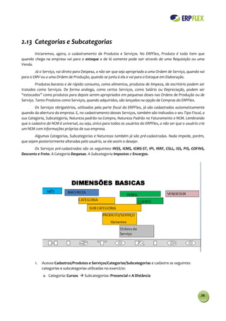 2.13 Categorias e Subcategorias
       Iniciaremos, agora, o cadastramento de Produtos e Serviços. No ERPFlex, Produto é todo item que
quando chega na empresa vai para o estoque e de lá somente pode sair através de uma Requisição ou uma
Venda.
        Já o Serviço, vai direto para Despesa, a não ser que seja apropriado a uma Ordem de Serviço, quando vai
para o CMV ou a uma Ordem de Produção, quando se junta à ela e vai para o Estoque em Elaboração.
         Produtos baratos e de rápido consumo, como alimentos, produtos de limpeza, de escritório podem ser
tratados como Serviços. De forma análoga, como certos Serviços, como Salário ou Depreciação, podem ser
“estocados” como produtos para depois serem apropriados em pequenas doses nas Ordens de Produção ou de
Serviço. Tanto Produtos como Serviços, quando adquiridos, são lançados na opção de Compras do ERPFlex.
        Os Serviços obrigatórios, utilizados pela parte fiscal do ERPFlex, já são cadastrados automaticamente
quando da abertura da empresa. E, no cadastramento desses Serviços, também são indicados o seu Tipo Fiscal, a
sua Categoria, Subcategoria, Natureza padrão na Compra, Natureza Padrão no Faturamento e NCM. Lembrando
que o cadastro de NCM é universal, ou seja, único para todos os usuários do ERPFlex, a não ser que o usuário crie
um NCM com informações próprias de sua empresa.
        Algumas Categorias, Subcategorias e Naturezas também já são pré-cadastradas. Nada impede, porém,
que sejam posteriormente alteradas pelo usuário, se ele assim o desejar.
       Os Serviços pré-cadastrados são os seguintes: INSS, ICMS, ICMS-ST, IPI, IRRF, CSLL, ISS, PIS, COFINS,
Desconto e Frete. A Categoria Despesas. A Subcategoria Impostos e Encargos.




        1.   Acesse Cadastros/Produtos e Serviços/Categorias/Subcategorias e cadastre as seguintes
             categorias e subcategorias utilizadas no exercício:
             a. Categoria: Cursos  Subcategorias: Presencial e A Distância



                                                                                                              36
 