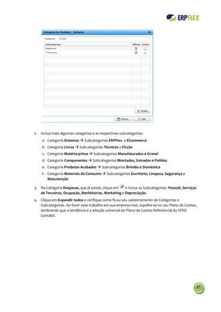 2. Inclua mais algumas categorias e as respectivas subcategorias:
    a. Categoria Sistemas  Subcategorias ERPFlex e ECommerce
    b. Categoria Livros  Subcategorias Técnicos e Ficção
    c. Categoria Matéria-prima  Subcategorias Manufaturados e Granel
    d. Categoria Componentes  Subcategorias Montados, Usinados e Polidos
    e. Categoria Produtos Acabados  Subcategorias Brindes e Doméstica
    f. Categoria Materiais de Consumo  Subcategorias Escritório, Limpeza, Segurança e
       Manutenção

3. Na Categoria Despesas, que já existe, clique em   e inclua as Subcategorias: Pessoal, Serviços
   de Terceiros, Ocupação, Benfeitorias, Marketing e Depreciação.
4. Clique em Expandir todos e verifique como ficou seu cadastramento de Categorias e
   Subcategorias. Ao fazer esse trabalho em sua empresa real, espelhe-se no seu Plano de Contas,
   lembrando que a tendência é a adoção universal do Plano de Contas Referencial do SPED
   Contábil.




                                                                                                37
 