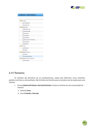 2.14 Variantes

        As Variantes são derivativos de um produto/serviço, usadas para diferenciar cores, tamanhos,
padrões e até lotes ou almoxarifados. Não há limites de Variantes para um produto nem de opções para uma
Variante.
       1.   Acesse Cadastros/Produtos e Serviços/Variantes e inclua as variantes de cores da produção do
            chaveiro:
            a. Variante: Cores
            b. Itens: Prateado e Dourado




                                                                                                           38
 