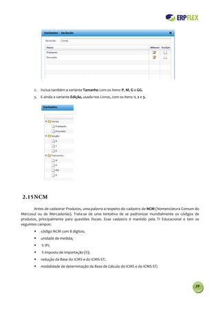 2. Inclua também a variante Tamanho com os itens: P, M, G e GG.
       3. E ainda a variante Edição, usada nos Livros, com os itens: 1, 2 e 3.




2.15 NCM

       Antes de cadastrar Produtos, uma palavra a respeito do cadastro de NCM (Nomenclatura Comum do
Mercosul ou de Mercadorias). Trata-se de uma tentativa de se padronizar mundialmente os códigos de
produtos, principalmente para questões fiscais. Esse cadastro é mantido pela TI Educacional e tem os
seguintes campos:
          código NCM com 8 dígitos;
          unidade de medida;
          % IPI;
          % Imposto de Importação (II);
          redução da Base do ICMS e do ICMS-ST;
          modalidade de determinação da Base de Cálculo do ICMS e do ICMS-ST;




                                                                                                 39
 