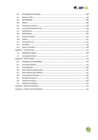6.1        Diversidade de Consultas .................................................................................................. 143
   6.2        Balanço e DRE .......................................................................................................................... 143
   6.3        Consolidação ..................................................................................................................... 146
   6.4        Flexcel ................................................................................................................................ 146
   6.5        Praticando o Flexcel ................................................................................................................. 148
   6.6        Consulta Multidimensional ...................................................................................................... 156
   6.7        Atendimento ............................................................................................................................ 156
   6.8        Data Mining....................................................................................................................... 157
   6.9        Painel de Gestão.......................................................................................................................160
   6.10       Mobile ....................................................................................................................................... 162
   6.11       Consultas Excel......................................................................................................................... 163
   6.12       Workflow ..................................................................................................................................164
   6.13       Outras Consultas ......................................................................................................................168
Capítulo 7 – Consulta SQL ........................................................................................................................ 170
   7.1        Definição do Select ............................................................................................................ 170
   7.2        Exemplos de Select ................................................................................................................... 171
Capítulo 8 - SPED Contábil ....................................................................................................................... 174
   8.1        Princípios de Contabilidade ............................................................................................... 174
   8.2        Conversão De/Para ................................................................................................................... 179
   8.3        Contabilização ..........................................................................................................................180
   8.4        Plano Referencial Resumido.................................................................................................... 182
   8.5        Plano Referencial X ERPFlex .................................................................................................... 193
   8.6        Lançamentos de Ajuste ...........................................................................................................196
   8.7        Geração do Arquivo ................................................................................................................. 197
   8.8        Leiaute do Arquivo ...................................................................................................................198
   8.9        Relatórios Contábeis ............................................................................................................... 200
Capítulo 9 - SPED EDF-PIS/Cofins ............................................................................................................ 203
Capítulo 10 - SPED Fiscal EFD ICMS/IPI ................................................................................................... 205




                                                                                                                                                            4
 