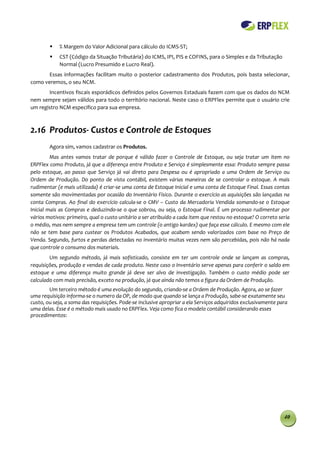    % Margem do Valor Adicional para cálculo do ICMS-ST;
           CST (Código da Situação Tributária) do ICMS, IPI, PIS e COFINS, para o Simples e da Tributação
            Normal (Lucro Presumido e Lucro Real).
       Essas informações facilitam muito o posterior cadastramento dos Produtos, pois basta selecionar,
como veremos, o seu NCM.
       Incentivos fiscais esporádicos definidos pelos Governos Estaduais fazem com que os dados do NCM
nem sempre sejam válidos para todo o território nacional. Neste caso o ERPFlex permite que o usuário crie
um registro NCM especifico para sua empresa.



2.16 Produtos- Custos e Controle de Estoques
        Agora sim, vamos cadastrar os Produtos.
         Mas antes vamos tratar de porque é válido fazer o Controle de Estoque, ou seja tratar um item no
ERPFlex como Produto, já que a diferença entre Produto e Serviço é simplesmente essa: Produto sempre passa
pelo estoque, ao passo que Serviço já vai direto para Despesa ou é apropriado a uma Ordem de Serviço ou
Ordem de Produção. Do ponto de vista contábil, existem várias maneiras de se controlar o estoque. A mais
rudimentar (e mais utilizada) é criar-se uma conta de Estoque Inicial e uma conta de Estoque Final. Essas contas
somente são movimentadas por ocasião do Inventário Físico. Durante o exercício as aquisições são lançadas na
conta Compras. Ao final do exercício calcula-se o CMV – Custo da Mercadoria Vendida somando-se o Estoque
Inicial mais as Compras e deduzindo-se o que sobrou, ou seja, o Estoque Final. É um processo rudimentar por
vários motivos: primeiro, qual o custo unitário a ser atribuído a cada item que restou no estoque? O correto seria
o médio, mas nem sempre a empresa tem um controle (o antigo kardex) que faça esse cálculo. E mesmo com ele
não se tem base para custear os Produtos Acabados, que acabam sendo valorizados com base no Preço de
Venda. Segundo, furtos e perdas detectadas no inventário muitas vezes nem são percebidas, pois não há nada
que controle o consumo dos materiais.
        Um segundo método, já mais sofisticado, consiste em ter um controle onde se lançam as compras,
requisições, produção e vendas de cada produto. Neste caso o Inventário serve apenas para conferir o saldo em
estoque e uma diferença muito grande já deve ser alvo de investigação. Também o custo médio pode ser
calculado com mais precisão, exceto na produção, já que ainda não temos a figura da Ordem de Produção.
        Um terceiro método é uma evolução do segundo, criando-se a Ordem de Produção. Agora, ao se fazer
uma requisição informa-se o numero da OP, de modo que quando se lança a Produção, sabe-se exatamente seu
custo, ou seja, a soma das requisições. Pode-se inclusive apropriar a ela Serviços adquiridos exclusivamente para
uma delas. Esse é o método mais usado no ERPFlex. Veja como fica o modelo contábil considerando esses
procedimentos:




                                                                                                               40
 