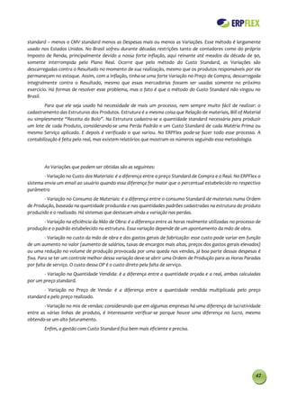 standard – menos o CMV standard menos as Despesas mais ou menos as Variações. Esse método é largamente
usado nos Estados Unidos. No Brasil sofreu durante décadas restrições tanto de contadores como do próprio
Imposto de Renda, principalmente devido a nossa forte inflação, aqui reinante até meados da década de 90,
somente interrompida pelo Plano Real. Ocorre que pelo método do Custo Standard, as Variações são
descarregadas contra o Resultado no momento de sua realização, mesmo que os produtos responsáveis por ela
permaneçam no estoque. Assim, com a inflação, tinha-se uma forte Variação no Preço de Compra, descarregada
integralmente contra o Resultado, mesmo que essas mercadorias fossem ser usadas somente no próximo
exercício. Há formas de resolver esse problema, mas o fato é que o método do Custo Standard não vingou no
Brasil.
        Para que ele seja usado há necessidade de mais um processo, nem sempre muito fácil de realizar: o
cadastramento das Estruturas dos Produtos. Estrutura é a mesma coisa que Relação de materiais, Bill of Material
ou simplesmente “Receita do Bolo”. Na Estrutura cadastra-se a quantidade standard necessária para produzir
um lote de cada Produto, considerando-se uma Perda Padrão e um Custo Standard de cada Matéria Prima ou
mesmo Serviço aplicado. E depois é verificado o que variou. No ERPFlex pode-se fazer todo esse processo. A
contabilização é feita pelo real, mas existem relatórios que mostram os números seguindo essa metodologia.




        As Variações que podem ser obtidas são as seguintes:
        - Variação no Custo dos Materiais: é a diferença entre o preço Standard de Compra e o Real. No ERPFlex o
sistema envia um email ao usuário quando essa diferença for maior que o percentual estabelecido no respectivo
parâmetro
       - Variação no Consumo de Materiais: é a diferença entre o consumo Standard de materiais numa Ordem
de Produção, baseada na quantidade produzida e nas quantidades padrões cadastradas na estrutura do produto
produzido e o realizado. Há sistemas que destacam ainda a variação nas perdas.
       - Variação na eficiência da Mão de Obra: é a diferença entre as horas realmente utilizadas no processo de
produção e o padrão estabelecido na estrutura. Essa variação depende de um apontamento da mão de obra.
         - Variação no custo da mão de obra e dos gastos gerais de fabricação: esse custo pode variar em função
de um aumento no valor (aumento de salários, taxas de encargos mais altas, preços dos gastos gerais elevados)
ou uma redução no volume de produção provocada por uma queda nas vendas, já boa parte dessas despesas é
fixa. Para se ter um controle melhor dessa variação deve-se abrir uma Ordem de Produção para as Horas Paradas
por falta de serviço. O custo dessa OP é o custo direto pela falta de serviço.
       - Variação na Quantidade Vendida: é a diferença entre a quantidade orçada e a real, ambas calculadas
por um preço standard.
       - Variação no Preço de Venda: é a diferença entre a quantidade vendida multiplicada pelo preço
standard e pelo preço realizado.
        - Variação no mix de vendas: considerando que em algumas empresas há uma diferença de lucratividade
entre as várias linhas de produto, é interessante verificar-se porque houve uma diferença no lucro, mesmo
obtendo-se um alto faturamento.
        Enfim, a gestão com Custo Standard fica bem mais eficiente e precisa.




                                                                                                             42
 