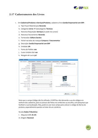 2.17 Cadastramento dos Livros


    1.   Em Cadastros/Produtos e Serviços/Produtos, cadastre o livro Gestão Empresarial com ERP:
         a. Tipo Fiscal: Material para Revenda
         b. Categoria: Livros  Subcategoria: Técnicos
         c. Natureza Requisição: Serviços (é usado nos cursos)
         d. Natureza Faturamento: Revenda
         e. Fornecedor: Editora Saraiva
         f. Visível nas telas de: marque Compras e Faturamentos
         g. Descrição: Gestão Empresarial com ERP
         h. Unidade: UN
         i. Ponto de Pedido: 200
         j. Custo Unitário Std: 100
         k. Margem de Lucro 50%




         Note que o campo Código não foi utilizado. O ERPFlex não demanda o uso de códigos em
         nenhum dos cadastros, pois os acessos são feitos via combo-box ou escolha, com pesquisas que
         facilitam a sua localização. Mas, pode-se usar esse campo para colocar o código de Barras do
         produto, especialmente quando se tratar de um comércio.

         Na aba Dados Tributários:
         l. Alíquota ICMS: B: 18%
         m. Origem: Nacional




                                                                                                   43
 