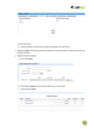 Na aba Loja Virtual:
    p. marque Vendido na Loja Virtual e Exibido no Destaque 1 da Loja Virtual.

2. Clique em Gravar. Será aberta a janela das Variantes. A Variante Padrão é usada para os itens que
   não tem variantes.
3. Digite na Variante 3 Edição:
    a. Custo STD: 100,00




    b. Preço Padrão: 150,00 (é ele que vale também para a Loja Virtual)
    c. Preço Especial: 160,00




                                                                                                  45
 