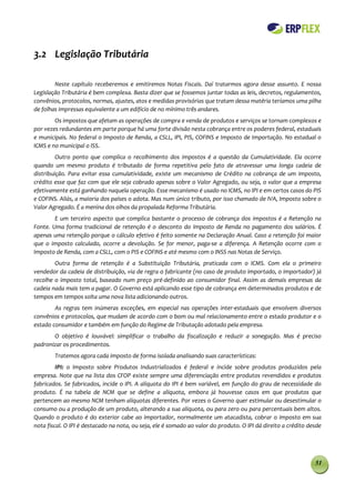 3.2 Legislação Tributária

        Neste capítulo receberemos e emitiremos Notas Fiscais. Daí tratarmos agora desse assunto. E nossa
Legislação Tributária é bem complexa. Basta dizer que se fossemos juntar todas as leis, decretos, regulamentos,
convênios, protocolos, normas, ajustes, atos e medidas provisórias que tratam dessa matéria teríamos uma pilha
de folhas impressas equivalente a um edifício de no mínimo três andares.
        Os impostos que afetam as operações de compra e venda de produtos e serviços se tornam complexos e
por vezes redundantes em parte porque há uma forte divisão nesta cobrança entre os poderes federal, estaduais
e municipais. No federal o Imposto de Renda, a CSLL, IPI, PIS, COFINS e Imposto de Importação. No estadual o
ICMS e no municipal o ISS.
         Outro ponto que complica o recolhimento dos impostos é a questão da Cumulatividade. Ela ocorre
quando um mesmo produto é tributado de forma repetitiva pelo fato de atravessar uma longa cadeia de
distribuição. Para evitar essa cumulatividade, existe um mecanismo de Crédito na cobrança de um imposto,
crédito esse que faz com que ele seja cobrado apenas sobre o Valor Agregado, ou seja, o valor que a empresa
efetivamente está ganhando naquela operação. Esse mecanismo é usado no ICMS, no IPI e em certos casos do PIS
e COFINS. Aliás, a maioria dos países o adota. Mas num único tributo, por isso chamado de IVA, Imposto sobre o
Valor Agregado. É a menina dos olhos da propalada Reforma Tributária.
        E um terceiro aspecto que complica bastante o processo de cobrança dos impostos é a Retenção na
Fonte. Uma forma tradicional de retenção é o desconto do Imposto de Renda no pagamento dos salários. É
apenas uma retenção porque o cálculo efetivo é feito somente na Declaração Anual. Caso a retenção foi maior
que o imposto calculado, ocorre a devolução. Se for menor, paga-se a diferença. A Retenção ocorre com o
Imposto de Renda, com a CSLL, com o PIS e COFINS e até mesmo com o INSS nas Notas de Serviço.
        Outra forma de retenção é a Substituição Tributária, praticada com o ICMS. Com ela o primeiro
vendedor da cadeia de distribuição, via de regra o fabricante (no caso de produto importado, o importador) já
recolhe o imposto total, baseado num preço pré-definido ao consumidor final. Assim as demais empresas da
cadeia nada mais tem a pagar. O Governo está aplicando esse tipo de cobrança em determinados produtos e de
tempos em tempos solta uma nova lista adicionando outros.
        As regras tem inúmeras exceções, em especial nas operações inter-estaduais que envolvem diversos
convênios e protocolos, que mudam de acordo com o bom ou mal relacionamento entre o estado produtor e o
estado consumidor e também em função do Regime de Tributação adotado pela empresa.
       O objetivo é louvável: simplificar o trabalho da fiscalização e reduzir a sonegação. Mas é preciso
padronizar os procedimentos.
        Tratemos agora cada imposto de forma isolada analisando suas características:
         IPI: o Imposto sobre Produtos Industrializados é federal e incide sobre produtos produzidos pela
empresa. Note que na lista dos CFOP existe sempre uma diferenciação entre produtos revendidos e produtos
fabricados. Se fabricados, incide o IPI. A alíquota do IPI é bem variável, em função do grau de necessidade do
produto. É na tabela de NCM que se define a alíquota, embora já houvesse casos em que produtos que
pertencem ao mesmo NCM tenham alíquotas diferentes. Por vezes o Governo quer estimular ou desestimular o
consumo ou a produção de um produto, alterando a sua alíquota, ou para zero ou para percentuais bem altos.
Quando o produto é do exterior cabe ao importador, normalmente um atacadista, cobrar o imposto em sua
nota fiscal. O IPI é destacado na nota, ou seja, ele é somado ao valor do produto. O IPI dá direito a crédito desde




                                                                                                                51
 