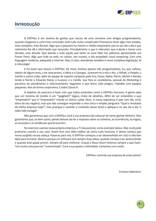 INTRODUÇÃO

         O ERPFlex é um sistema de gestão que nasceu de uma conversa com amigos programadores,
quando chegamos a uma triste conclusão: está tudo muito complicado! Precisamos fazer algo mais simples,
mais completo, mais flexível. Algo que o pequeno ou mesmo o médio empresário use no seu dia a dia e que
realmente lhe dê a informação que necessita. Principalmente o que é relevante, que o ajude a tomar uma
decisão, uma atitude. Que atenda a tudo aquilo que tanto se ouve falar nas palestras apresentadas em
Power Point. Algo que rode na web, no celular, nas nuvens, o tão propalado cloud computing. Com uma
linguagem moderna, adequada à Internet. Mas, é claro, atendendo também à nossa complexa legislação. Aí
a coisa pega!
        E foi assim que nasceu o ERPFlex. De inicio, éramos apenas três programadores. Eu, que voltava,
depois de alguns anos, a ter esse prazer, o Akira e o Georges. Juntaram-se a nós o Ary, o Rafael, o People, o
Camilo e outros virão, além da equipe de suporte composta pela Cris, Paulo, Maira, Pierre, Michel e Renato
tendo à frente o Eduardo Nistal, o Gustavo e a Camila. Isso fora as vendedoras, pessoal de Marketing e
parceiros de atendimento e relacionamento. Seguimos o que Steve Jobs pregou: Trabalhe com equipes
pequenas. Mas de forma corporativa. E todos Classe A.
        O objetivo do exercício é fazer com que todos entendam como o ERPFlex funciona. A gente sabe
que um Sistema de Gestão é um “spaghetti” lógico, cheio de detalhes, difícil de ser entendido e que
“empresário” que é “empresário” manda os outros cuidar disso. A nossa esperança é que com ele, você,
dono do seu negócio, mas que não consegue responder a uma única e simples pergunta: “Qual o resultado
da minha empresa hoje?”, leia, pratique e assimile o conteúdo desse texto e aplique-o no seu dia a dia. E
saiba nele navegar!
        Não garantimos que com o ERPFlex você e sua empresa vão estourar de tanto ganhar dinheiro. Mas
garantimos que, se bem usá-lo, jamais deixará de ter a resposta sobre os números, as ocorrências, as regras,
as exceções e as tendências que lá ocorrem.
         No exercício usamos nossa própria empresa, a TI Educacional, como exemplo básico. Mas você pode
praticá-lo, usando o seu caso. Assim terá uma idéia melhor de como tudo funciona. E temos certeza que
novas surgirão na sua cabeça. Passe-as para nós. O ERPFlex começou a ser desenvolvido em 2007 e não tem
data para terminar. Mesmo porque um software tem sempre duas datas: quando começa a ser desenvolvido
e quando está quase pronto. Sempre dá para melhorar. Graças a Deus! Assim teremos sempre o que fazer.
Tem muita coisa para ser “customizada”. Com a sua ajuda e criatividade. Contamos com vocês.


                                                             ERPFlex: controle sua empresa de onde estiver!




                                                                                         Ernesto Haberkorn




                                                                                                          6
 