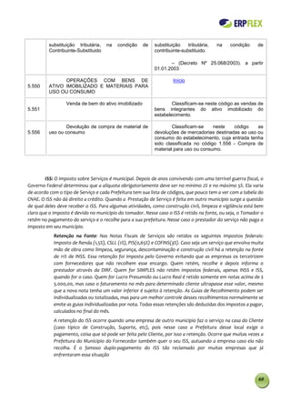 substituição tributária,   na   condição    de   substituição    tributária,   na    condição     de
            Contribuinte-Substituido                         contribuinte-substituido.

                                                                    – (Decreto Nº 25.068/2003). a partir
                                                             01.01.2003

        5         OPERAÇÕES COM BENS DE                               Início
5.550       ATIVO IMOBILIZADO E MATERIAIS PARA
            USO OU CONSUMO

        5          Venda de bem do ativo imobilizado                 Classificam-se neste código as vendas de
5.551                                                        bens integrantes do ativo imobilizado do
                                                             estabelecimento.

        5           Devolução de compra de material de               Classificam-se    neste   código    as
5.556       uso ou consumo                                   devoluções de mercadorias destinadas ao uso ou
                                                             consumo do estabelecimento, cuja entrada tenha
                                                             sido classificada no código 1.556 - Compra de
                                                             material para uso ou consumo.




        ISS: O Imposto sobre Serviços é municipal. Depois de anos convivendo com uma terrível guerra fiscal, o
Governo Federal determinou que a alíquota obrigatoriamente deve ser no mínimo 2% e no máximo 5%. Ela varia
de acordo com o tipo de Serviço e cada Prefeitura tem sua lista de códigos, que pouco tem a ver com a tabela do
CNAE. O ISS não dá direito a crédito. Quando a Prestação de Serviço é feita em outro município surge a questão
de qual deles deve receber o ISS. Para algumas atividades, como construção civil, limpeza e vigilância está bem
claro que o imposto é devido no município do tomador. Nesse caso o ISS é retido na fonte, ou seja, o Tomador o
retém no pagamento do serviço e o recolhe para a sua prefeitura. Nesse caso o prestador do serviço não paga o
imposto em seu município.
              Retenção na Fonte: Nas Notas Fiscais de Serviços são retidos os seguintes impostos federais:
              Imposto de Renda (1,5%), CSLL (1%), PIS(0,65%) e COFINS(3%). Caso seja um serviço que envolva muita
              mão de obra como limpeza, segurança, descontaminação e construção civil há a retenção na fonte
              de 11% de INSS. Essa retenção foi imposta pelo Governo evitando que as empresas os terceirizem
              com fornecedores que não recolhem esse encargo. Quem retém, recolhe e depois informa o
              prestador através da DIRF. Quem for SIMPLES não retém impostos federais, apenas INSS e ISS,
              quando for o caso. Quem for Lucro Presumido ou Lucro Real é retido somente em notas acima de $
              5.000,00, mas caso o faturamento no mês para determinado cliente ultrapasse esse valor, mesmo
              que a nova nota tenha um valor inferior é sujeito à retenção. As Guias de Recolhimento podem ser
              individualizadas ou totalizadas, mas para um melhor controle desses recolhimentos normalmente se
              emite as guias individualizadas por nota. Todas essas retenções são deduzidas dos impostos a pagar,
              calculados no final do mês.
              A retenção do ISS ocorre quando uma empresa de outro município faz o serviço na casa do Cliente
              (caso típico de Construção, Suporte, etc), pois nesse caso a Prefeitura desse local exige o
              pagamento, coisa que só pode ser feita pelo Cliente, por isso a retenção. Ocorre que muitas vezes a
              Prefeitura do Município do Fornecedor também quer o seu ISS, autuando a empresa caso ela não
              recolha. É o famoso duplo-pagamento do ISS tão reclamado por muitas empresas que já
              enfrentaram essa situação



                                                                                                              60
 