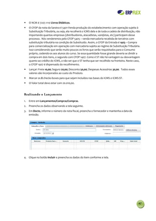     O NCM é 7207.1110 Livros Didáticos.
    O CFOP da nota da Saraiva é 5401-Venda produção do estabelecimento com operação sujeita à
     Substituição Tributária, ou seja, ela recolherá o ICMS dela e de toda a cadeia de distribuição, não
     importando quantas empresas (distribuidores, atacadistas, varejistas, etc) participem desse
     processo. Nós venderemos pelo CFOP 5405 – venda mercadoria recebida de terceiros com
     substituição tributária na condição de Substituído. Assim, o CFOP da Entrada é 1403 – Compra
     para comercialização em operação com mercadoria sujeita ao regime de Substituição Tributária.
     Isso considerando que serão muito poucos os livros que serão requisitados para o Consumo
     próprio, cedendo-os aos alunos do curso. Se essa quantidade fosse grande deveria se dividir a
     compra em dois itens, o segundo com CFOP 1407. Como é ST não há vantagem ou desvantagem
     quanto ao crédito do ICMS, a não ser que o ST tenha que ser recolhido na fronteira. Neste caso,
     o CFOP 1407 é dispensado do recolhimento.
    Lançar: Frete 10,00; Seguro 20,00; Desconto 50,00; Despesas Acessórias 30,00. Todos esses
     valores são incorporados ao custo do Produto.
    Marcar os 8 checks-boxes para que sejam incluídos nas bases do ICMS e ICMS-ST.
    O Valor total deve estar com 20.010,00.



Realizando o Lançamento

1.   Entre em Lançamentos/Compras/Compras.
2. Preencha os dados observando a tela seguinte.
3. Em Docto, informe o número da nota fiscal, preencha o fornecedor e mantenha a data da
   emissão.




4. Clique no botão Incluir e preencha os dados do item conforme a tela.




                                                                                                      62
 