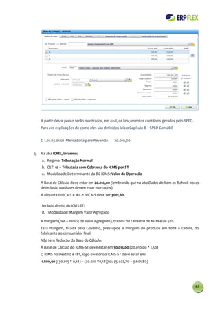 A partir deste ponto serão mostrados, em azul, os lançamentos contábeis gerados pelo SPED.
   Para ver explicações de como eles são definidos leia o Capítulo 8 – SPED Contábil


   D 1.01.03.01.01 Mercadoria para Revenda        20.010,00


5. Na aba ICMS, informe:
    a. Regime: Tributação Normal
    b. CST: 10 – Tributada com Cobrança do ICMS por ST
    c. Modalidade Determinante da BC ICMS: Valor da Operação

   A Base de Cálculo deve estar em 20.010,00 (lembrando que na aba Dados do Item os 8 check-boxes
   de Inclusão nas Bases devem estar marcados).
   A alíquota do ICMS é 18% e o ICMS deve ser 3601,80.

    No lado direito do ICMS-ST:
    d. Modalidade: Margem Valor Agregado

   A margem (IVA – Indice de Valor Agregado), trazida do cadastro de NCM é de 50%.
   Essa margem, fixada pelo Governo, pressupõe a margem do produto em toda a cadeia, do
   fabricante ao consumidor final.
   Não tem Redução da Base de Cálculo.
   A Base de Cálculo do ICMS-ST deve estar em 30.015,00 (20.010,00 * 1,50)
   O ICMS no Destino é 18%, logo o valor do ICMS-ST deve estar em:
    1.800,90 ((30.015 * 0,18) – (20.010 *0,18)) ou (5.402,70 – 3.601,80)




                                                                                                63
 