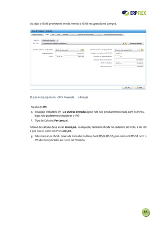 ou seja: o ICMS previsto na venda menos o ICMS recuperado na compra.




D 3.01.01.03.03.00.00 CMV Revenda     1.800,90


Na aba do IPI:
e. Situação Tributária IPI : 49-Outras Entradas (pois nós não produziremos nada com os livros,
   logo não poderemos recuperar o IPI)
f. Tipo de Calculo: Percentual.

A base de cálculo deve estar 20.010,00. A alíquota, também obtida no cadastro de NCM, é de 10%
e por isso o valor do IPI é 2.001,00.
g. Não marcar os check- boxes de Inclusão na Base do ICMS/ICMS ST, pois nem o ICMS-ST nem o
   IPI são incorporados ao custo do Produto.




                                                                                             64
 