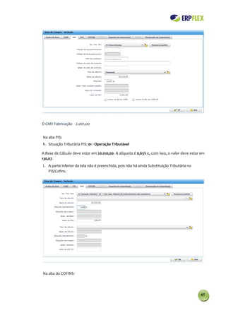 D CMV Fabricação 2.001,00


Na aba PIS:
h. Situação Tributária PIS: 01 - Operação Tributável

A Base de Cálculo deve estar em 20.010,00. A alíquota é 0,65% e, com isso, o valor deve estar em
130,07.
i. A parte inferior da tela não é preenchida, pois não há ainda Substituição Tributária no
   PIS/Cofins.




Na aba do COFINS:




                                                                                             65
 