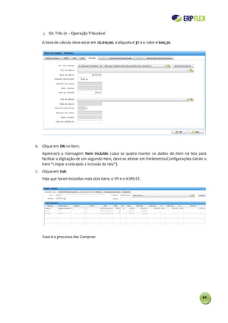 j. Sit. Trib: 01 – Operação Tributável

   A base de cálculo deve estar em 20.010,00, a alíquota é 3% e o valor é 600,30.




6. Clique em OK no item.
   Aparecerá a mensagem Item Incluído (caso se queira manter os dados do item na tela para
   facilitar a digitação de um segundo item, deve-se alterar em Parâmetros/Configurações Gerais o
   item “Limpar a tela após a inclusão da tela”).
7. Clique em Sair.
   Veja que foram incluídos mais dois itens: o IPI e o ICMS-ST.




   Esse é o processo das Compras:




                                                                                              66
 