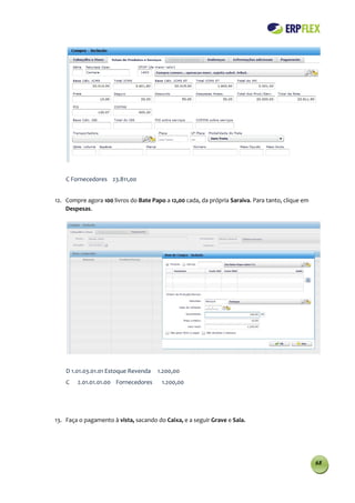 C Fornecedores 23.811,00


12. Compre agora 100 livros do Bate Papo a 12,00 cada, da própria Saraiva. Para tanto, clique em
    Despesas.




    D 1.01.03.01.01 Estoque Revenda   1.200,00
    C   2.01.01.01.00 Fornecedores      1.200,00




13. Faça o pagamento à vista, sacando do Caixa, e a seguir Grave e Saia.




                                                                                                   68
 