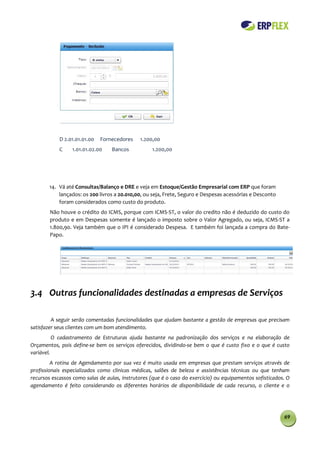 D 2.01.01.01.00   Fornecedores    1.200,00
            C    1.01.01.02.00    Bancos           1.200,00




        14. Vá até Consultas/Balanço e DRE e veja em Estoque/Gestão Empresarial com ERP que foram
            lançados: os 200 livros a 20.010,00, ou seja, Frete, Seguro e Despesas acessórias e Desconto
            foram considerados como custo do produto.
        Não houve o crédito do ICMS, porque com ICMS-ST, o valor do credito não é deduzido do custo do
        produto e em Despesas somente é lançado o imposto sobre o Valor Agregado, ou seja, ICMS-ST a
        1.800,90. Veja também que o IPI é considerado Despesa. E também foi lançada a compra do Bate-
        Papo.




3.4 Outras funcionalidades destinadas a empresas de Serviços

         A seguir serão comentadas funcionalidades que ajudam bastante a gestão de empresas que precisam
satisfazer seus clientes com um bom atendimento.
          O cadastramento de Estruturas ajuda bastante na padronização dos serviços e na elaboração de
Orçamentos, pois define-se bem os serviços oferecidos, dividindo-se bem o que é custo fixo e o que é custo
variável.
         A rotina de Agendamento por sua vez é muito usada em empresas que prestam serviços através de
profissionais especializados como clinicas médicas, salões de beleza e assistências técnicas ou que tenham
recursos escassos como salas de aulas, instrutores (que é o caso do exercício) ou equipamentos sofisticados. O
agendamento é feito considerando os diferentes horários de disponibilidade de cada recurso, o cliente e o




                                                                                                           69
 