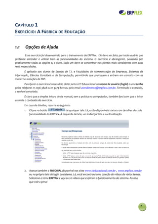 CAPÍTULO 1
EXERCÍCIO: A FÁBRICA DE EDUCAÇÃO

1.1      Opções de Ajuda
         Esse exercício foi desenvolvido para o treinamento do ERPFlex. Ele deve ser feito por todo usuário que
pretende entender e utilizar bem as funcionalidades do sistema. O exercício é abrangente, passando por
praticamente todas as opções e, é claro, cada um deve se concentrar nos pontos mais condizentes com suas
reais necessidades.
       É aplicado aos alunos de Escolas de T.I. e Faculdades de Administração de Empresas, Sistemas de
Informação, Ciências Contábeis e da Computação, permitindo que pratiquem e entrem em contato com as
modernas soluções de ERP.
         Para fazer o exercício é necessário obter junto à TI Educacional um nome de usuário (login) e uma senha
pelos telefones 11 2236-3848 ou 11 3473-8011 ou pelo email atendimento@erpflex.com.br. Terminado o exercício,
a senha é cancelada.
         É claro que a simples leitura deste manual, sem a prática no computador, também fará com que o leitor
assimile o conteúdo do exercício.
        Em caso de dúvidas, recorra ao seguinte:
        1.   Clique no botão                de qualquer tela. Lá, estão disponíveis textos com detalhes de cada
             funcionalidade do ERPFlex. À esquerda da tela, um índice facilita a sua localização.




        2. Acesse também o TUTORIAL disponível nos sites www.tieducacional.com.br , www.erpflex.com.br
           ou na própria tela de login do sistema. Lá, você encontrará uma coleção de vídeos de vários temas.
           Selecione o tema ERPFlex e veja os 20 vídeos que explicam o funcionamento do sistema. Assista,
           que vale a pena!




                                                                                                             7
 