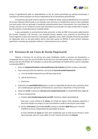 serviço. O agendamento pode ser disponibilizado no site do usuário permitindo que pessoas interessadas o
consultem ou mesmo marquem um horário independente de um atendimento personalizado.
        O Orçamento, que pode inclusive substituir um Pedido de Venda, é peça fundamental em uma empresa
de Serviços. Bastante flexível pode ou ser baseado numa Estrutura ou simplesmente listar os itens solicitados
com seus preços. Uma vez aprovado é transferido automaticamente para o faturamento. Gera uma Ordem de
Serviços, que por sua vez receberá os custos reais necessários à sua execução. Um mapa comparando o Orçado x
Real dá ao gestor a exata dimensão do resultado obtido.
        E para acompanhar os acontecimentos basta preencher as telas do CRM. Inicia-se pelo cadastramento
dos Eventos. Enquanto a OS controla o seu resultado (receita, despesa, lucro, prejuízo), as Ocorrências do
Evento registram os fatos não comerciais: reclamações, sugestões, avisos, enfim situações relevantes que podem
ser registradas tanto no site pelo próprio cliente como pelo usuário no ERPFlex. E assim permitir pesquisas
posteriores e consultas que ajudarão a melhorar 0 relacionamento com os clientes.




3.5 Estrutura de um Curso de Gestão Empresarial

       Elaborar a Estrutura de um Serviço tem várias finalidades: facilita o processo de Orçamentos, a
comparação entre o custo de uma OS (Ordem de Serviço) com uma base padrão. Para os Produtos, facilita a
abertura de uma OP (Ordem de Produção) e o cálculo das quantidades de matéria-prima a serem compradas
e produzidas (MRP I).
        1.   Entre em Cadastros/Produtos e Serviços/Estrutura de Produtos (também se aplica a Serviços).
        2. Faça a estrutura (lista de materiais e serviços) do Curso de Gestão Empresarial:
             a. 1 livro de Gestão Empresarial com ERP para cada aluno;

             b. 40h de Instrutores; e

             c. 8 Anúncios.

        3. Usaremos uma quantidade básica igual a 10, que é a capacidade da sala de aula e, portanto, deve
           ser considerada para apropriar corretamente os custos fixos e determinar o Preço de Venda.
        4. Clique em Incluir e selecione o Serviço Curso Gestão Empresarial. Em Quantidade Base, digite 10.
        5. Inclua os Componentes:
             a. Produto: Livro Gestão Empresarial com ERP, Variante 3. Edição, Quantidade 10.

                Note que o custo unitário é de 100,05, em função do seguro, frete, despesas acessórias e
                descontos havidos na compra. O custo std somente é usado se não houver custo médio.
             b. Serviço: Instrutores, Quantidade 40 HR e marque o checkbox Qtde Fixa, pois o Instrutor
                trabalhará 40 horas, independente da quantidade de alunos.

                O Custo Standard de 40,00 por hora será considerado, pois se trata de um Serviço e como
                não é estocado, não tem custo médio. O Custo Total do Instrutor é de 1600,00.




                                                                                                           70
 