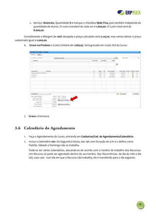 c. Serviço: Anúncios, Quantidade 8 e marque o checkbox Qtde Fixa, pois também independe da
               quantidade de alunos. O custo standard de cada um é 1.000,00. O Custo total será de
               8.000,00.

       Considerando a Margem de 100% desejada o preço calculado será 2.120,10, mas vamos deixar o preço
cadastrado igual a 2.000,00.
       6.   Grave no Produto o Custo Unitário de 1.060,05. Será gravado em Custo Std do Curso.




       7. Grave a Estrutura



3.6 Calendário do Agendamento

       1.   Faça o Agendamento do Curso, entrando em Cadastros/Cad. de Agendamento/Calendário.
       2. Inclua o Calendário 001. De Segunda à Sexta, das 19h com Duração de 4 hr e o defina como
          Padrão. Sábado e Domingo não se trabalha.
            Pode-se ter vários Calendários, alocando-os de acordo com o horário de trabalho dos Recursos.
            Um Recurso só pode ser agendado dentro do seu horário. Nas Recorrências de dia do mês e dia
            útil, caso caia num dia em que o Recurso não trabalha, ele é transferido para o dia seguinte.




                                                                                                      71
 
