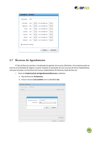 3.7 Recursos do Agendamento

       O Tipo de Recurso permite a visualização de agendas de recursos diferentes. Uma empresa pode ter
mais de uma atividade de negócio e querer visualizar as alocações de seus recursos de forma independente,
como por exemplo, os Instrutores dos Cursos, Implantadores de Sistemas, Salas de Aula, etc.
       1.   Entre em Cadastros/Cad. de Agendamento/Recursos e cadastre:
            a. Tipo de Recurso: Professores.
            b. Inclua o recurso Luis Leandrin com o Calendário 001.




                                                                                                      72
 