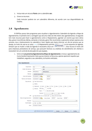 2. Inclua mais um recurso Flavio com o calendário 001.
        3. Grave os recursos.
             Cada instrutor poderia ter um calendário diferente, de acordo com sua disponibilidade de
             horário.



3.8 Agendamento

         O ERPFlex possui dois programas para visualizar o Agendamento: Calendário da Agenda e Mapa de
Agendamento. O primeiro tem a vantagem que dá uma visão do mês inteiro dos agendamentos. O segundo
tem mais recursos para fazer o agendamento com0 o Mapeamento, agendar um evento que dure vários
dias, gravar recorrências diárias, semanais e mensais, gerar OSs recorrentes e apresenta sempre apenas uma
semana, mas o deslocamento no calendário é bem rápido pois basta informar um dia da semana que se
deseja, ao invés de usar-se as setas     . O Mapeamento permite definir a coluna da esquerda da Agenda.
Sempre que se mudar a visão da Agenda é necessário clicar em                       . Este recurso é muito útil
para empresas prestadoras de serviço, que possuem técnicos ou analistas de atendimento em clientes e
necessitem ter um controle da alocação de suas equipes.
        1.   Entre em Lançamentos/Agendamentos/Mapa de Agendamento e inclua o agendamento do
             Curso Gestão Empresarial. Note que ao chamar os Recursos, apenas aparecem aqueles que
             trabalham, segundo o seu calendário, no horário solicitado.




                                                                                                           73
 