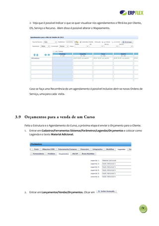 2- Veja que é possível indicar o que se quer visualizar nos agendamentos e filtrá-los por Cliente,
         OS, Serviço e Recurso. Alem disso é possível alterar o Mapeamento.




         Caso se faça uma Recorrência de um agendamento é possível inclusive abrir-se novas Ordens de
         Serviço, uma para cada visita.




3.9 Orçamentos para a venda de um Curso

    Feita a Estrutura e o Agendamento do Curso, a próxima etapa é enviar o Orçamento para o Cliente.
    1.   Entrar em Cadastros/Ferramentas Sistemas/Parâmetros/Legendas/Orçamentos e colocar como
         Legenda 1 o texto Material Adicional.




    2. Entrar em Lançamentos/Vendas/Orçamentos. Clicar em                            .




                                                                                                          74
 