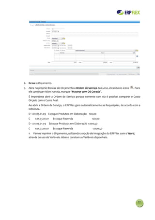 6. Grave o Orçamento.
7. Abra no próprio Browse do Orçamento a Ordem de Serviço do Curso, clicando no ícone   . Para
   ele continuar visível na tela, marque “Mostrar com OS Gerada”.
   É importante abrir a Ordem de Serviço porque somente com ela é possível comparar o Custo
   Orçado com o Custo Real.
   Ao abrir a Ordem de Serviço, o ERPFlex gera automaticamente as Requisições, de acordo com a
   Estrutura.
   D 1.01.03.01.03 Estoque Produtos em Elaboração 120,00
   C    1.01.03.01.01      Estoque Revenda                120,00
   D 1.01.03.01.03      Estoque Produtos em Elaboração 1.000,50
   C    1.01.03.01.01      Estoque Revenda                 1.000,50
   8.  Vamos imprimir o Orçamento, utilizando a opção de integração do ERPFlex com o Word,
   através do uso de Variáveis. Abaixo constam as Variáveis disponíveis.




                                                                                             77
 