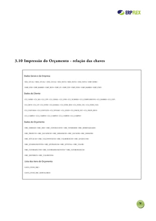 3.10 Impressão do Orçamento - relação das chaves


    Dados Gerais e da Empresa

    <DIA_ATUAL><MES_ATUAL><ANO_ATUAL><DIA_NOTA><MES_NOTA><ANO_NOTA><EMP_NOME>


    <EMP_END><EMP_BAIRRO><EMP_MUN><EMP_UF><EMP_CEP><EMP_FONE><EMP_BAIRRO><EMP_CNPJ>



    Dados do Cliente

    <CLI_NOME><CLI_RG><CLI_CPF><CLI_EMAIL><CLI_END><CLI_NUMERO><CLI_COMPLEMENTO><CLI_BAIRRO><CLI_CEP>


    <CLI_MUN><CLI_UF><CLI_FONE><CLI_RAMAL><CLI_FONE_RES><CLI_FONE_CEL><CLI_FONE_FAX>


    <CLI_FANTASIA><CLI_CONTATO><CLI_DTNASC><CLI_SEXO><CLI_INSCR_EST><CLI_INSCR_MUN>


    <CLI_CAMPO1><CLI_CAMPO2><CLI_CAMPO3><CLI_CAMPO4><CLI_CAMPO5>


    Dados do Orçamento

    <ORC_EMISSAO><ORC_DOC><ORC_CONTRATANTE><ORC_VENDEDOR><ORC_HOMENAGEADO>


    <ORC_PRODUTO><ORC_DATAINICIO><ORC_HORAINICIO><ORC_DATAFIM><ORC_HORAFIM>


    <ORC_SITUACAO><ORC_VALCONVEXCED><ORC_VALBEBEXCED><ORC_QTADULTOS>


    <ORC_QTADOLESCENTES><ORC_QTCRIANCAS><ORC_QTTOTAL><ORC_VALOR>


    <ORC_FATORADULTOS><ORC_FATORADOLESCENTES>"<ORC_FATORCRIANCAS>


    <ORC_HISTORICO><ORC_VALORITENS>



     Lista dos itens do Orçamento

    <LISTA_ITENS_ORC>


    <LISTA_ITENS_ORC_SEMVALORES>




                                                                                                        78
 