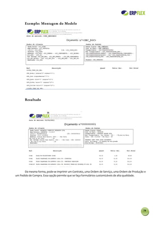 Exemplo: Montagem do Modelo




       Resultado




       Da mesma forma, pode-se imprimir um Contrato, uma Ordem de Serviço, uma Ordem de Produção e
um Pedido de Compra. Essa opção permite que se faça formulários customizáveis de alta qualidade.




                                                                                                79
 