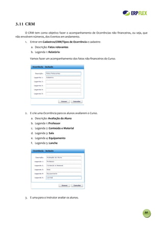 3.11 CRM

       O CRM tem como objetivo fazer o acompanhamento de Ocorrências não financeiras, ou seja, que
não envolvem números, dos Eventos em andamento.
       1.   Entrar em Cadastros/CRM/Tipos de Ocorrência e cadastre:
            a. Descrição: Fatos relevantes
            b. Legenda 1: Relatório

            Vamos fazer um acompanhamento dos fatos não financeiros do Curso.




       2. E crie uma Ocorrência para os alunos avaliarem o Curso.
            a. Descrição: Avaliação do Aluno
            b. Legenda 1: Professor
            c. Legenda 2: Conteúdo e Material
            d. Legenda 3: Sala
            e. Legenda 4: Equipamento
            f. Legenda 5: Lanche




       3. E uma para o Instrutor avaliar os alunos.




                                                                                                80
 