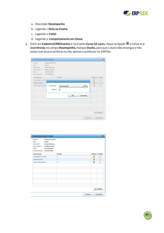 a. Descrição: Desempenho
    b. Legenda 1: Nota no Exame
    c. Legenda 2: Faltas
    d. Legenda 3: Comportamento em Classe
4. Entre em Cadastro/CRM/Eventos e no Evento Curso GE 24/02, clique na Opção  e inclua as 3
   ocorrências; no campo Desempenho, marque Oculto, para que o aluno não enxergue e não
   possa usar essa ocorrência no site, apenas o professor no ERPFlex.




                                                                                              81
 