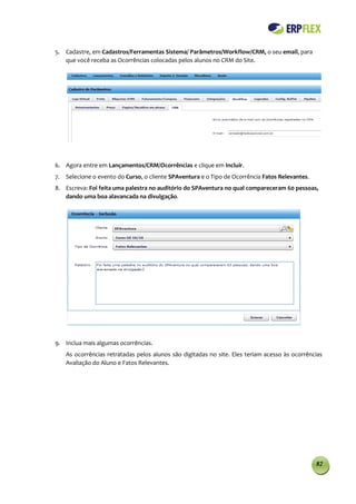 5. Cadastre, em Cadastros/Ferramentas Sistema/ Parâmetros/Workflow/CRM, o seu email, para
   que você receba as Ocorrências colocadas pelos alunos no CRM do Site.




6. Agora entre em Lançamentos/CRM/Ocorrências e clique em Incluir.
7. Selecione o evento do Curso, o cliente SPAventura e o Tipo de Ocorrência Fatos Relevantes.
8. Escreva: Foi feita uma palestra no auditório do SPAventura no qual compareceram 60 pessoas,
   dando uma boa alavancada na divulgação.




9. Inclua mais algumas ocorrências.
   As ocorrências retratadas pelos alunos são digitadas no site. Eles teriam acesso às ocorrências
   Avaliação do Aluno e Fatos Relevantes.




                                                                                                82
 