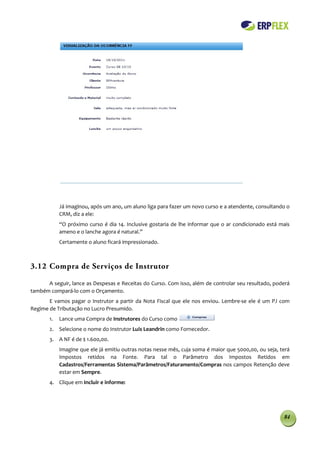 Já imaginou, após um ano, um aluno liga para fazer um novo curso e a atendente, consultando o
            CRM, diz a ele:
            “O próximo curso é dia 14. Inclusive gostaria de lhe informar que o ar condicionado está mais
            ameno e o lanche agora é natural.”
            Certamente o aluno ficará impressionado.



3.12 Compra de Serviços de Instrutor

      A seguir, lance as Despesas e Receitas do Curso. Com isso, além de controlar seu resultado, poderá
também compará-lo com o Orçamento.
       E vamos pagar o Instrutor a partir da Nota Fiscal que ele nos enviou. Lembre-se ele é um PJ com
Regime de Tributação no Lucro Presumido.
       1.   Lance uma Compra de Instrutores do Curso como
       2. Selecione o nome do Instrutor Luis Leandrin como Fornecedor.
       3. A NF é de $ 1.600,00.
            Imagine que ele já emitiu outras notas nesse mês, cuja soma é maior que 5000,00, ou seja, terá
            Impostos retidos na Fonte. Para tal o Parâmetro dos Impostos Retidos em
            Cadastros/Ferramentas Sistema/Parâmetros/Faturamento/Compras nos campos Retenção deve
            estar em Sempre.
       4. Clique em Incluir e informe:




                                                                                                       84
 