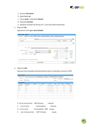 a. Serviço: Instrutores
    b. Quantidade: 40
    c. Preço: 40,00 - totalizando 1600,00
    d. Natureza: Serviços
    e. Aproprie na Ordem de Serviço 001 - Curso de Gestão Empresarial
5. Clique em Ok.
   Aparecerá a mensagem Item incluído.




6. Clique em Sair.
   Veja que foram lançadas automaticamente todas as retenções, inclusive o INSS.




   D 3.01.01.03.05.00.00      CMV Serviços     1.600,00
   C    2.01.01.01.00           Fornecedores      1.600,00
   D 2.01.01.01.00            Fornecedores IRRF 274,40
   C    3.01.01.03.05.00.00     CMV Serviços        274,40




                                                                                   85
 