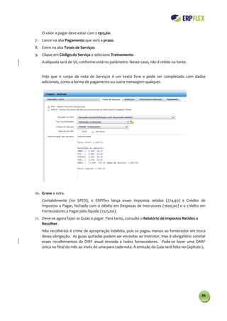 O valor a pagar deve estar com $ 1325,60.
7. Lance na aba Pagamento que será a prazo.
8. Entre na aba Totais de Serviços
9. Clique em Código do Serviço e selecione Treinamento.
    A alíquota será de 5%, conforme está no parâmetro. Nesse caso, não é retido na fonte.


    Veja que o corpo da nota de Serviços é um texto livre e pode ser completado com dados
    adicionais, como a forma de pagamento ou outra mensagem qualquer.




10. Grave a nota.
    Contabilmente (no SPED), o ERPFlex lança esses impostos retidos (274,40) a Crédito de
    Impostos a Pagar, fechado com o débito em Despesas de Instrutores (1600,00) e o crédito em
    Fornecedores a Pagar pelo líquido (1325,60).
11. Deve-se agora fazer as Guias e pagar. Para tanto, consulte o Relatório de Impostos Retidos a
    Recolher.
    Não recolhê-los é crime de apropriação indébita, pois se pagou menos ao fornecedor em troca
    dessa obrigação. As guias quitadas podem ser enviadas ao Instrutor, mas é obrigatório constar
    esses recolhimentos da DIRF anual enviada a todos fornecedores. Pode-se fazer uma DARF
    única no final do mês ao invés de uma para cada nota. A emissão da Guia será feita no Capítulo 5.




                                                                                                   86
 