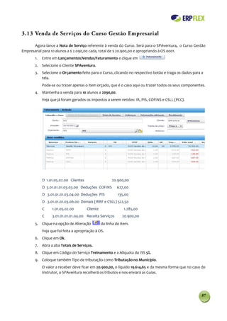 3.13 Venda de Serviços do Curso Gestão Empresarial

      Agora lance a Nota de Serviço referente à venda do Curso. Será para o SPAventura, o Curso Gestão
Empresarial para 10 alunos a $ 2.090,00 cada, total de $ 20.900,00 e apropriando à OS 0001.
       1.   Entre em Lançamentos/Vendas/Faturamento e clique em
       2. Selecione o Cliente SPAventura.
       3. Selecione o Orçamento feito para o Curso, clicando no respectivo botão e traga os dados para a
          tela.
            Pode-se ou trazer apenas o item orçado, que é o caso aqui ou trazer todos os seus componentes.
       4. Mantenha a venda para 10 alunos a 2090,00.
            Veja que já foram gerados os impostos a serem retidos: IR, PIS, COFINS e CSLL (PCC).




            D 1.01.05.02.00 Clientes                   20.900,00
            D 3.01.01.01.03.03.00 Deduções COFINS         627,00
            D 3.01.01.01.03.04.00 Deduções PIS             135,00
            D 3.01.01.01.03.06.00 Demais (IRRF e CSLL) 522,50
            C     1.01.05.02.00        Cliente                 1.285,00
            C     3.01.01.01.01.04.00 Receita Serviços       20.900,00
       5. Clique na opção de Alteração           da linha do item.
            Veja que foi feita a apropriação à OS.
       6. Clique em Ok.
       7. Abra a aba Totais de Serviços.
       8. Clique em Código do Serviço Treinamento e a Alíquota do ISS 5%.
       9. Coloque também Tipo de tributação como Tributação no Município.
            O valor a receber deve ficar em 20.900,00, o líquido 19.614,65 e da mesma forma que no caso do
            Instrutor, o SPAventura recolherá os tributos e nos enviará as Guias.




                                                                                                       87
 