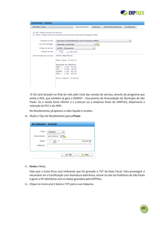 O ISS será lançado no final do mês pelo total das vendas de serviço, através do programa que
    emite a DES, que também já gera a DAMSP – Documento de Arrecadação do Município de São
    Paulo. Se a venda fosse inferior a $ 5.000,00 ou a empresa fosse do SIMPLES, dispensaria a
    retenção do PCC e do IRRF.
    No Recebimento, já aparece o valor liquido a receber.
10. Mude o Tipo de Recebimento para a Prazo.




11. Grave a Nota.
    Veja que o ícone ficou azul indicando que foi gravado o TXT da Nota Fiscal. Para prosseguir é
    necessário ter a Certificação com Assinatura eletrônica, entrar no site da Prefeitura de São Paulo
    e gerar a NF eletrônica com os dados gravados pelo ERPFlex.
12. Clique no ícone azul e baixe o TXT para a sua máquina.




                                                                                                   88
 