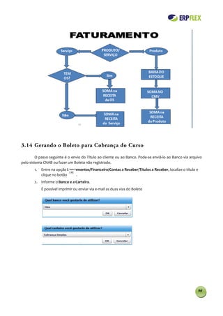 3.14 Gerando o Boleto para Cobrança do Curso

         O passo seguinte é o envio do Título ao cliente ou ao Banco. Pode-se enviá-lo ao Banco via arquivo
pelo sistema CNAB ou fazer um Boleto não registrado.
       1.   Entre na opção Lançamentos/Financeiro/Contas a Receber/Titulos a Receber, localize o título e
            clique no botão     .
       2. Informe o Banco e a Carteira.
            É possível imprimir ou enviar via e-mail as duas vias do Boleto




                                                                                                        90
 
