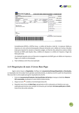 Contabilmente (SPED), o ERPFlex lança a crédito de Receita o total de $ 20.900,00. Debita os
            impostos em uma conta de Antecipação (1285,35), fechando com o débito em Contas a Receber
            (19614,65). Quando for calcular os impostos a pagar, no final do mês, deduzirá os valores retidos
            fazendo as DARFs pelo líquido. Mas, o débito em despesa e o crédito em Imposto a Pagar são
            feitos pelo total.
            Já a dedução lançada como um Desconto no pagamento da DARF gera um débito em Impostos a
            Pagar e um crédito na Antecipação.
       3. Veja no Balanço como ficou essa operação



3.15 Requisições de mais 2 Livros Bate-Papo

        Agora vamos lançar as Requisições. Verifique em Lançamentos/Estoque/Requisições e Devoluções,
as requisições dos livros (elas foram geradas automaticamente, na abertura da OS a partir do Orçamento).
Mas essa não é a única opção para gerar requisições de uma OS.
       1.   Entre em Lançamentos/Produção e Serviços/Ordens de Serviço e marque o check-box Mostrar
            OS’s executadas, localizado no canto inferior direito da tela.
       2. Clique no ícone      e analise a movimentação dessa OS.
       3. Requisite mais 2 livros do Bate-Papo, apropriando na OS e colocando um Histórico com uma
          explicação para termos uma variação no Consumo, por exemplo: Um aluno pediu para o Chefe.
          Esses livros não serão cobrados.




                                                                                                          91
 